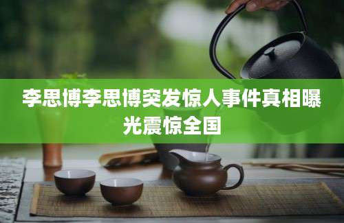 李思博李思博突发惊人事件真相曝光震惊全国