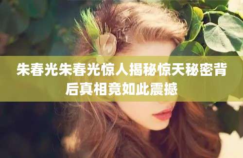 朱春光朱春光惊人揭秘惊天秘密背后真相竟如此震撼