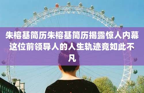 朱榕基简历朱榕基简历揭露惊人内幕这位前领导人的人生轨迹竟如此不凡