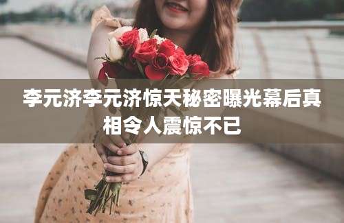 李元济李元济惊天秘密曝光幕后真相令人震惊不已