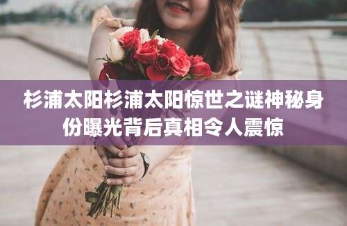 杉浦太阳杉浦太阳惊世之谜神秘身份曝光背后真相令人震惊