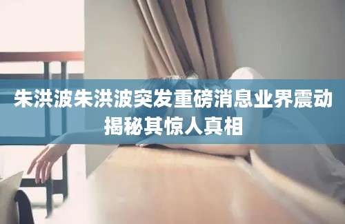 朱洪波朱洪波突发重磅消息业界震动揭秘其惊人真相