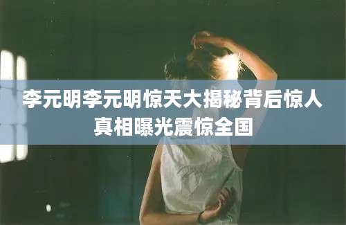李元明李元明惊天大揭秘背后惊人真相曝光震惊全国