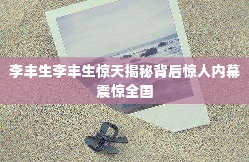 李丰生李丰生惊天揭秘背后惊人内幕震惊全国