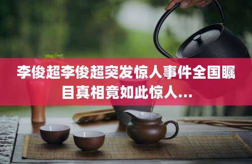 李俊超李俊超突发惊人事件全国瞩目真相竟如此惊人...