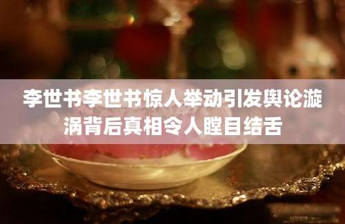 李世书李世书惊人举动引发舆论漩涡背后真相令人瞠目结舌