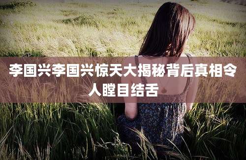 李国兴李国兴惊天大揭秘背后真相令人瞠目结舌