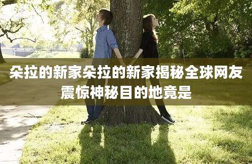 朵拉的新家朵拉的新家揭秘全球网友震惊神秘目的地竟是