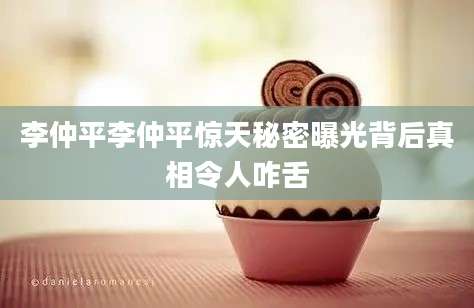 李仲平李仲平惊天秘密曝光背后真相令人咋舌