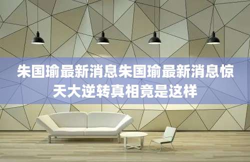 朱国瑜最新消息朱国瑜最新消息惊天大逆转真相竟是这样