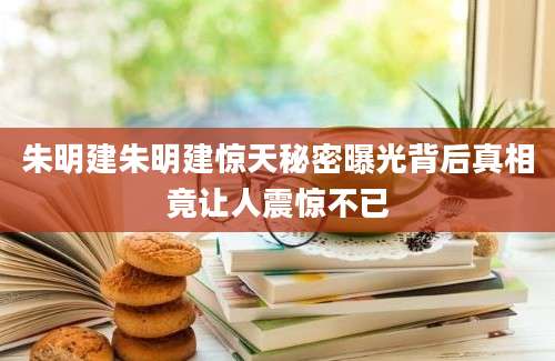 朱明建朱明建惊天秘密曝光背后真相竟让人震惊不已