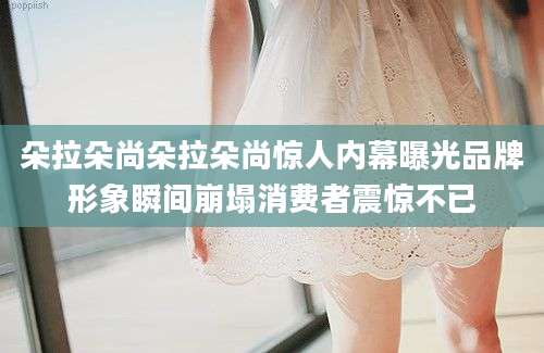 朵拉朵尚朵拉朵尚惊人内幕曝光品牌形象瞬间崩塌消费者震惊不已