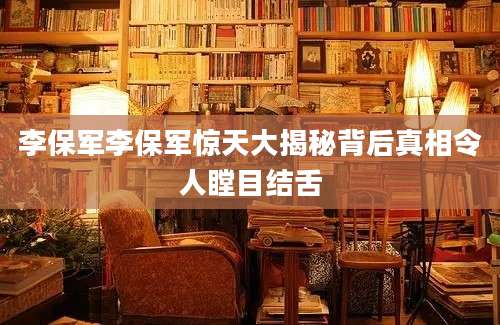 李保军李保军惊天大揭秘背后真相令人瞠目结舌