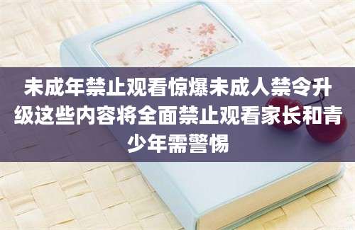 未成年禁止观看惊爆未成人禁令升级这些内容将全面禁止观看家长和青少年需警惕