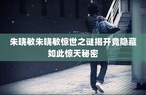 朱晓敏朱晓敏惊世之谜揭开竟隐藏如此惊天秘密