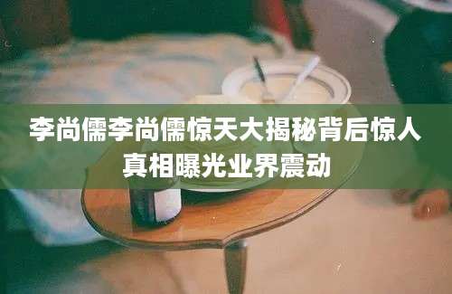 李尚儒李尚儒惊天大揭秘背后惊人真相曝光业界震动