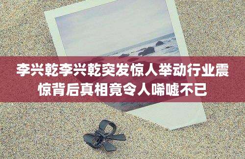 李兴乾李兴乾突发惊人举动行业震惊背后真相竟令人唏嘘不已