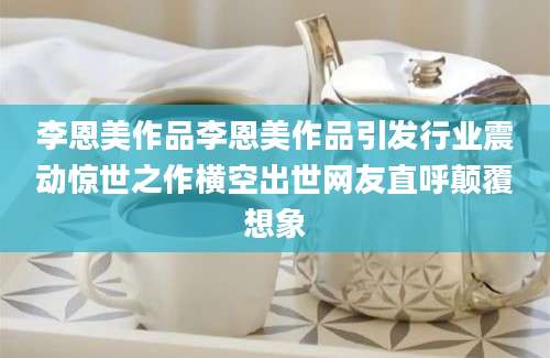 李恩美作品李恩美作品引发行业震动惊世之作横空出世网友直呼颠覆想象