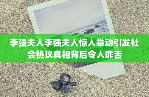 李强夫人李强夫人惊人举动引发社会热议真相背后令人咋舌