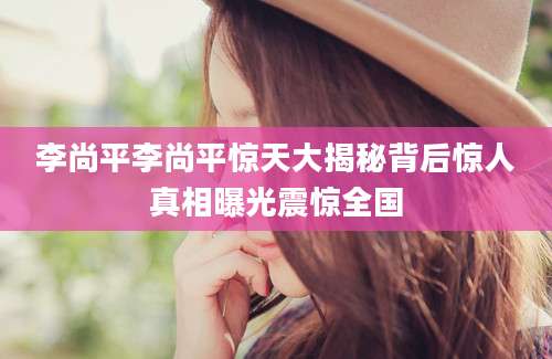 李尚平李尚平惊天大揭秘背后惊人真相曝光震惊全国