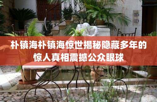 朴镇海朴镇海惊世揭秘隐藏多年的惊人真相震撼公众眼球