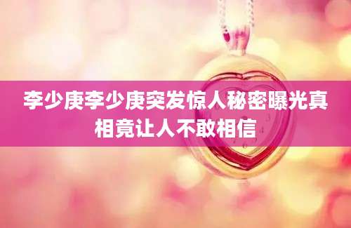 李少庚李少庚突发惊人秘密曝光真相竟让人不敢相信