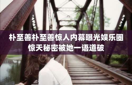 朴至善朴至善惊人内幕曝光娱乐圈惊天秘密被她一语道破