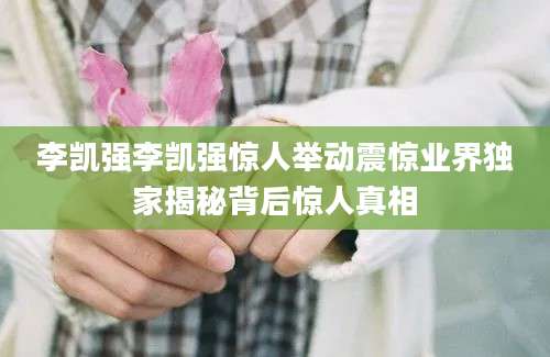 李凯强李凯强惊人举动震惊业界独家揭秘背后惊人真相