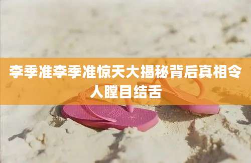 李季准李季准惊天大揭秘背后真相令人瞠目结舌