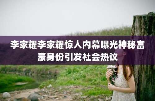 李家耀李家耀惊人内幕曝光神秘富豪身份引发社会热议