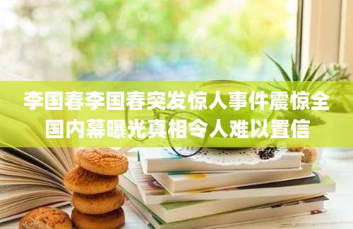 李国春李国春突发惊人事件震惊全国内幕曝光真相令人难以置信