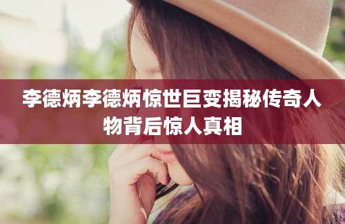 李德炳李德炳惊世巨变揭秘传奇人物背后惊人真相