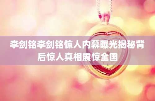 李剑铭李剑铭惊人内幕曝光揭秘背后惊人真相震惊全国