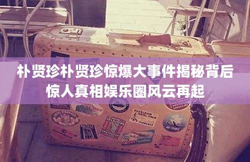 朴贤珍朴贤珍惊爆大事件揭秘背后惊人真相娱乐圈风云再起