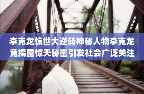 李克龙惊世大逆转神秘人物李克龙竟揭露惊天秘密引发社会广泛关注