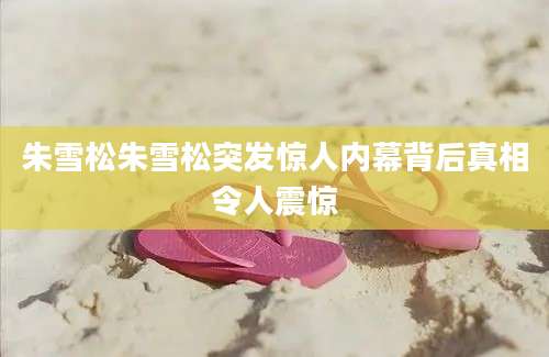 朱雪松朱雪松突发惊人内幕背后真相令人震惊