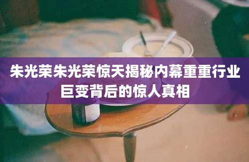 朱光荣朱光荣惊天揭秘内幕重重行业巨变背后的惊人真相