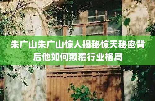 朱广山朱广山惊人揭秘惊天秘密背后他如何颠覆行业格局