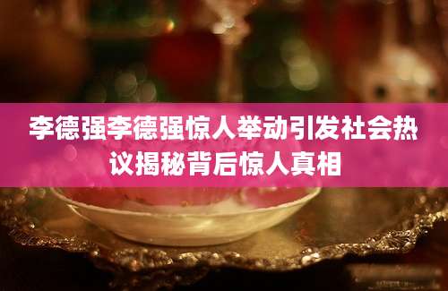 李德强李德强惊人举动引发社会热议揭秘背后惊人真相
