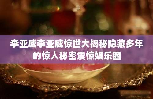 李亚威李亚威惊世大揭秘隐藏多年的惊人秘密震惊娱乐圈