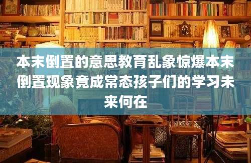 本末倒置的意思教育乱象惊爆本末倒置现象竟成常态孩子们的学习未来何在