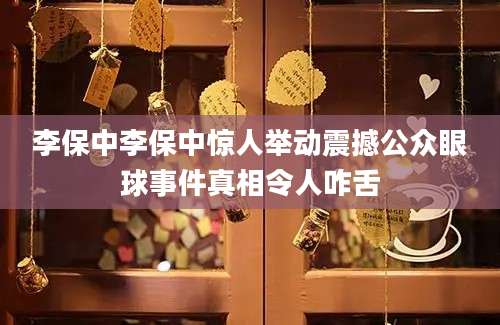 李保中李保中惊人举动震撼公众眼球事件真相令人咋舌