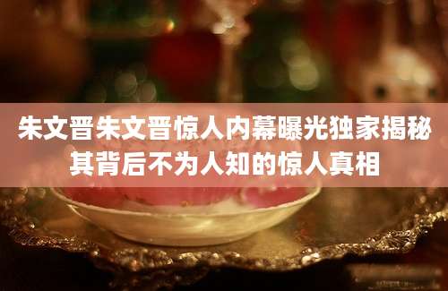 朱文晋朱文晋惊人内幕曝光独家揭秘其背后不为人知的惊人真相