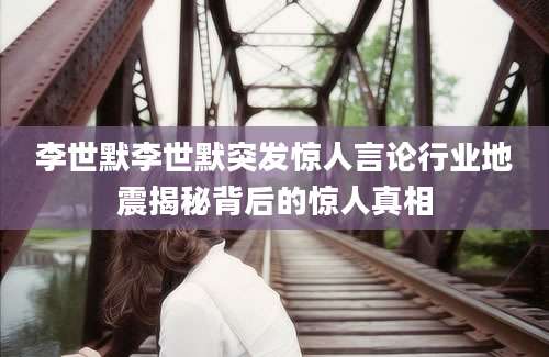 李世默李世默突发惊人言论行业地震揭秘背后的惊人真相