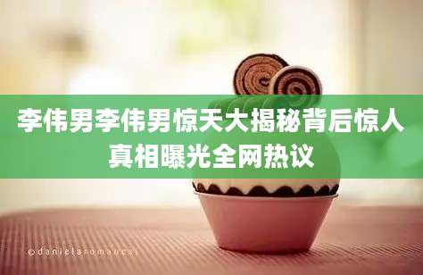 李伟男李伟男惊天大揭秘背后惊人真相曝光全网热议