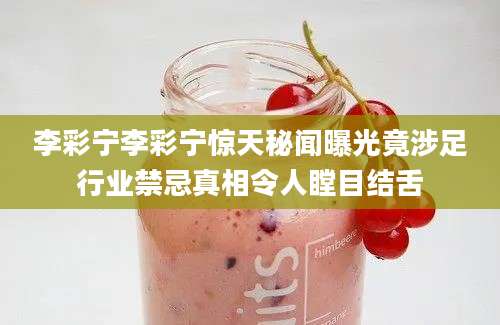 李彩宁李彩宁惊天秘闻曝光竟涉足行业禁忌真相令人瞠目结舌