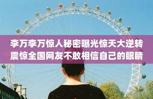 李万李万惊人秘密曝光惊天大逆转震惊全国网友不敢相信自己的眼睛