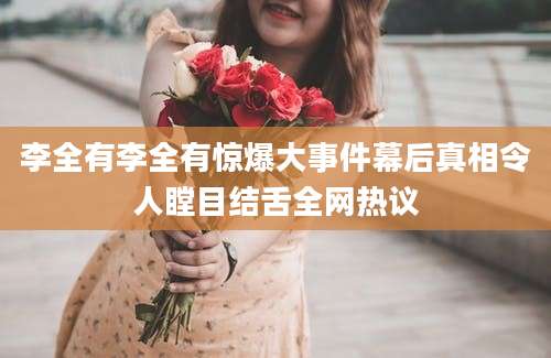 李全有李全有惊爆大事件幕后真相令人瞠目结舌全网热议
