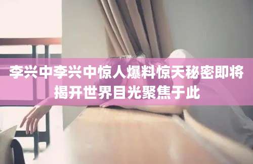 李兴中李兴中惊人爆料惊天秘密即将揭开世界目光聚焦于此