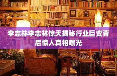 李志林李志林惊天揭秘行业巨变背后惊人真相曝光